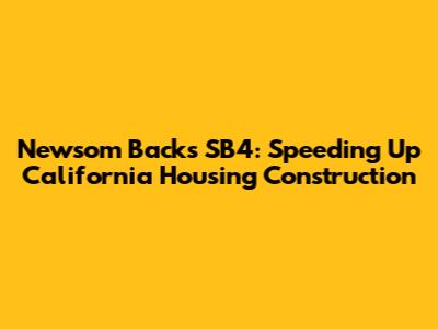 Newsom Backs SB4: Speeding Up California Housing Construction