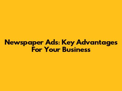 Newspaper Ads: Key Advantages For Your Business