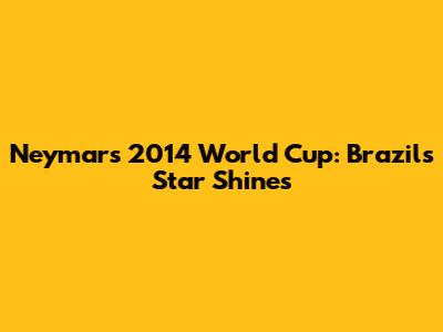 Neymar's 2014 World Cup: Brazil's Star Shines