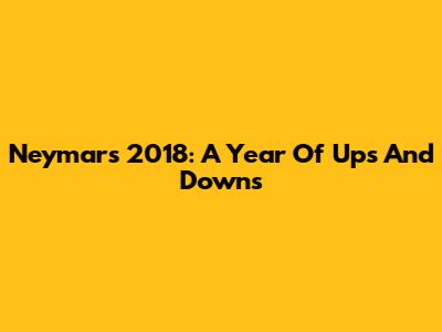 Neymar's 2018: A Year Of Ups And Downs