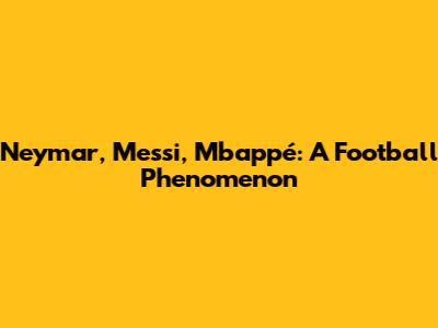 Neymar, Messi, Mbappé: A Football Phenomenon