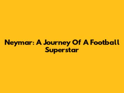 Neymar: A Journey Of A Football Superstar