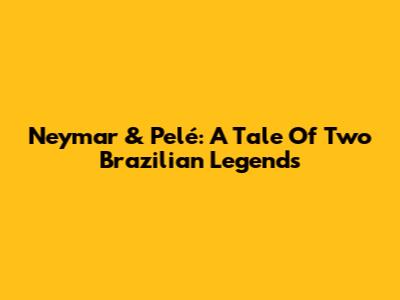 Neymar & Pelé: A Tale Of Two Brazilian Legends