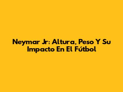 Neymar Jr: Altura, Peso Y Su Impacto En El Fútbol