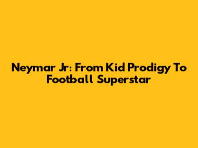 Neymar Jr: From Kid Prodigy To Football Superstar