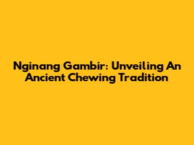 Nginang Gambir: Unveiling An Ancient Chewing Tradition