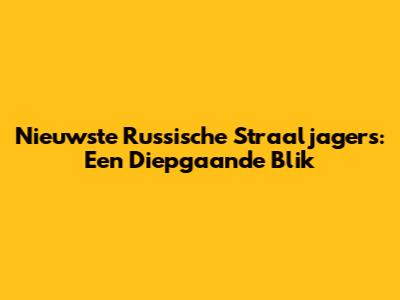 Nieuwste Russische Straaljagers: Een Diepgaande Blik