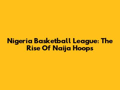 Nigeria Basketball League: The Rise Of Naija Hoops