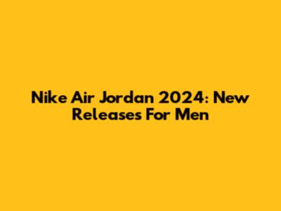 Nike Air Jordan 2024: New Releases For Men