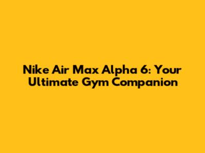 Nike Air Max Alpha 6: Your Ultimate Gym Companion