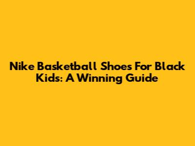 Nike Basketball Shoes For Black Kids: A Winning Guide