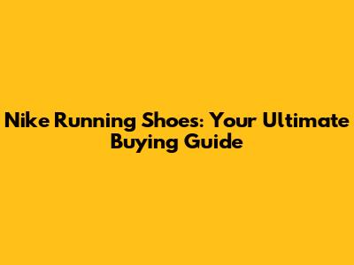 Nike Running Shoes: Your Ultimate Buying Guide