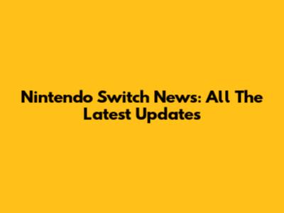 Nintendo Switch News: All The Latest Updates