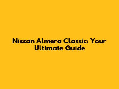 Nissan Almera Classic: Your Ultimate Guide