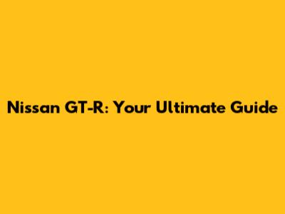 Nissan GT-R: Your Ultimate Guide
