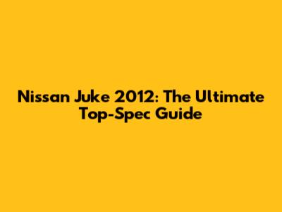 Nissan Juke 2012: The Ultimate Top-Spec Guide