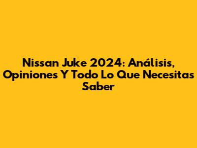 Nissan Juke 2024: Análisis, Opiniones Y Todo Lo Que Necesitas Saber