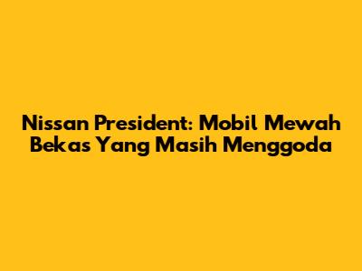 Nissan President: Mobil Mewah Bekas Yang Masih Menggoda