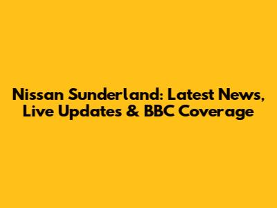 Nissan Sunderland: Latest News, Live Updates & BBC Coverage