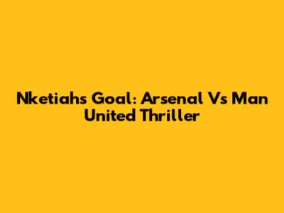Nketiah's Goal: Arsenal Vs Man United Thriller