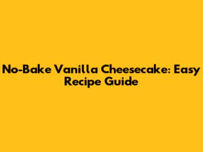 No-Bake Vanilla Cheesecake: Easy Recipe Guide