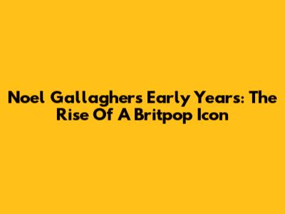 Noel Gallagher's Early Years: The Rise Of A Britpop Icon