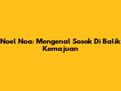 Noel Noa: Mengenal Sosok Di Balik Kemajuan
