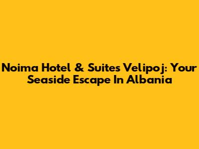 Noima Hotel & Suites Velipoj: Your Seaside Escape In Albania
