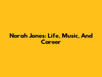 Norah Jones: Life, Music, And Career