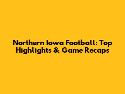 Northern Iowa Football: Top Highlights & Game Recaps