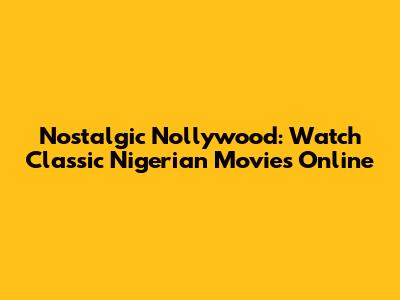Nostalgic Nollywood: Watch Classic Nigerian Movies Online