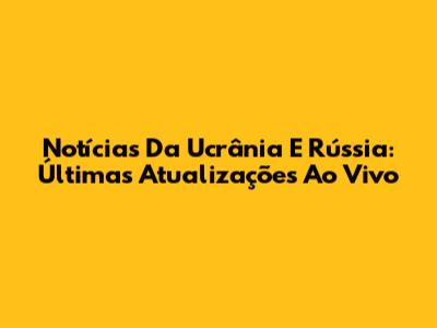 Notícias Da Ucrânia E Rússia: Últimas Atualizações Ao Vivo