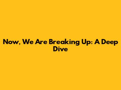 Now, We Are Breaking Up: A Deep Dive