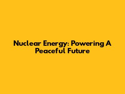 Nuclear Energy: Powering A Peaceful Future