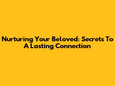 Nurturing Your Beloved: Secrets To A Lasting Connection
