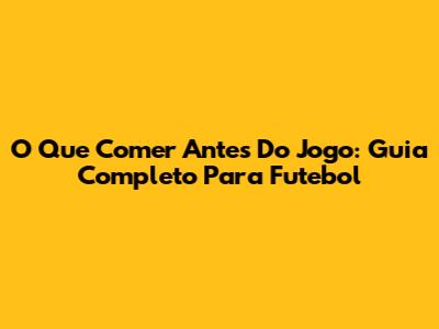 O Que Comer Antes Do Jogo: Guia Completo Para Futebol