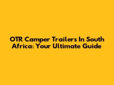 OTR Camper Trailers In South Africa: Your Ultimate Guide