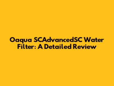 Oaqua SCAdvancedSC Water Filter: A Detailed Review
