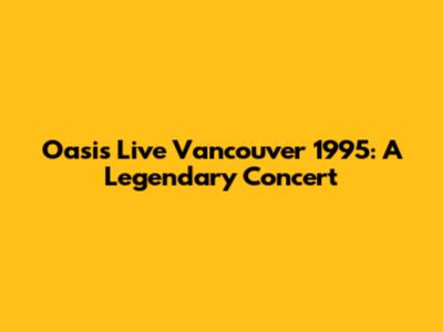 Oasis Live Vancouver 1995: A Legendary Concert