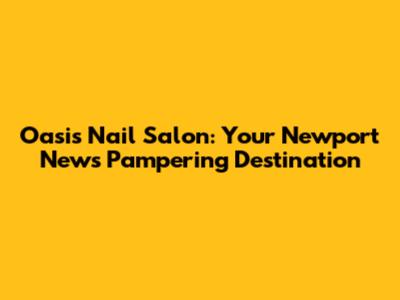 Oasis Nail Salon: Your Newport News Pampering Destination