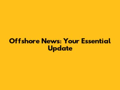 Offshore News: Your Essential Update