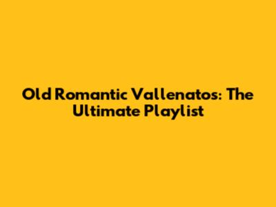 Old Romantic Vallenatos: The Ultimate Playlist