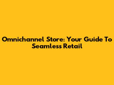 Omnichannel Store: Your Guide To Seamless Retail
