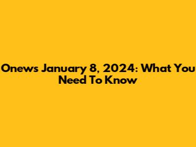 Onews January 8, 2024: What You Need To Know