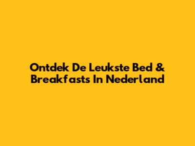 Ontdek De Leukste Bed & Breakfasts In Nederland
