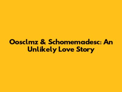 Oosclmz & Schomemadesc: An Unlikely Love Story