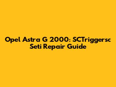 Opel Astra G 2000: SCTriggersc Seti Repair Guide