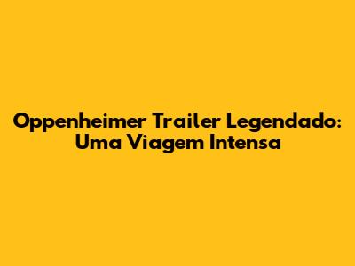 Oppenheimer Trailer Legendado: Uma Viagem Intensa