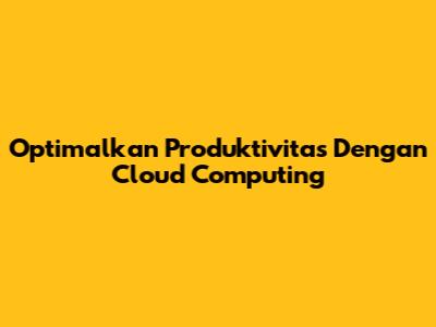 Optimalkan Produktivitas Dengan Cloud Computing