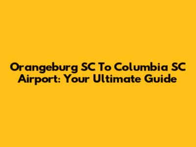 Orangeburg SC To Columbia SC Airport: Your Ultimate Guide